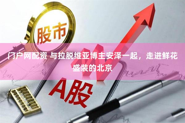 门户网配资 与拉脱维亚博主安泽一起，走进鲜花盛装的北京