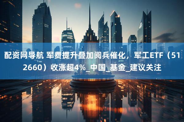 配资网导航 军费提升叠加阅兵催化，军工ETF（512660）收涨超4%_中国_基金_建议关注
