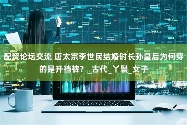 配资论坛交流 唐太宗李世民结婚时长孙皇后为何穿的是开裆裤？_古代_丫鬟_女子