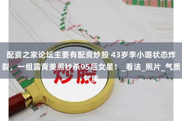 配资之家论坛主要有配资炒股 43岁李小璐状态炸裂，一组露背美照秒杀95后女星！_看法_照片_气质
