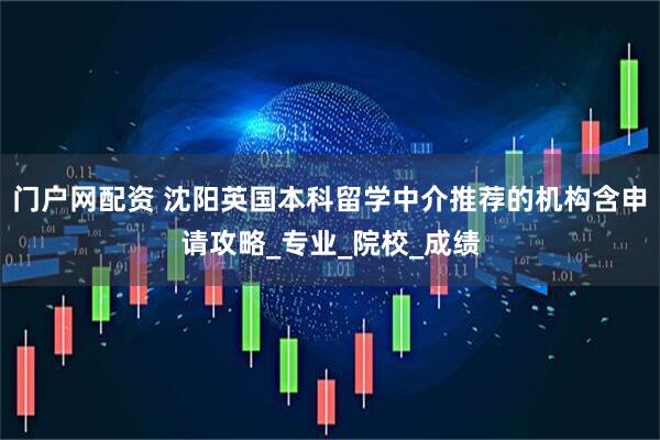 门户网配资 沈阳英国本科留学中介推荐的机构含申请攻略_专业_院校_成绩
