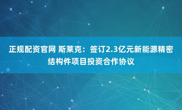 正规配资官网 斯莱克：签订2.3亿元新能源精密结构件项目投资合作协议