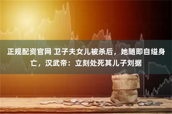 正规配资官网 卫子夫女儿被杀后，她随即自缢身亡，汉武帝：立刻处死其儿子刘据