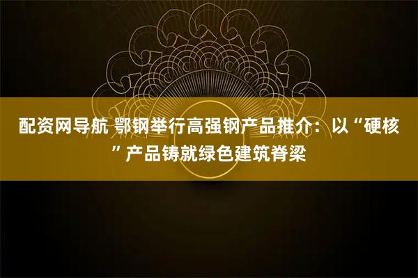 配资网导航 鄂钢举行高强钢产品推介：以“硬核”产品铸就绿色建筑脊梁
