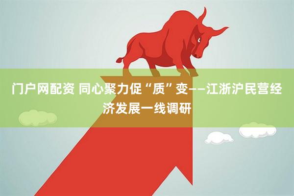 门户网配资 同心聚力促“质”变——江浙沪民营经济发展一线调研