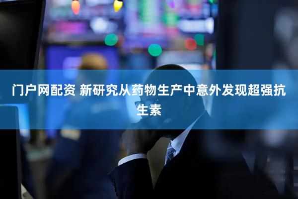 门户网配资 新研究从药物生产中意外发现超强抗生素