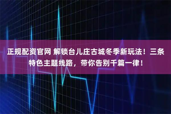 正规配资官网 解锁台儿庄古城冬季新玩法！三条特色主题线路，带你告别千篇一律！