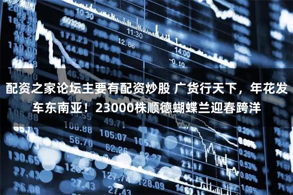 配资之家论坛主要有配资炒股 广货行天下，年花发车东南亚！23000株顺德蝴蝶兰迎春跨洋
