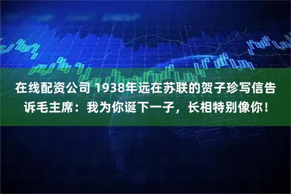 在线配资公司 1938年远在苏联的贺子珍写信告诉毛主席：我为你诞下一子，长相特别像你！