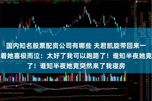 国内知名股票配资公司有哪些 夫君凯旋带回来一美貌女子，我望着她喜极而泣：太好了我可以跑路了！谁知半夜她竟突然来了我寝房